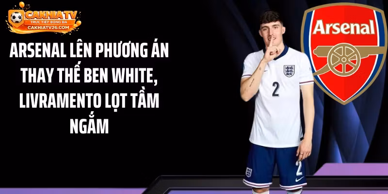 Arsenal Lên Phương Án Thay Thế Ben White, Livramento Lọt Tầm Ngắm