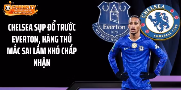 Chelsea Sụp Đổ Trước Everton, Hàng Thủ Mắc Sai Lầm Khó Chấp Nhận
