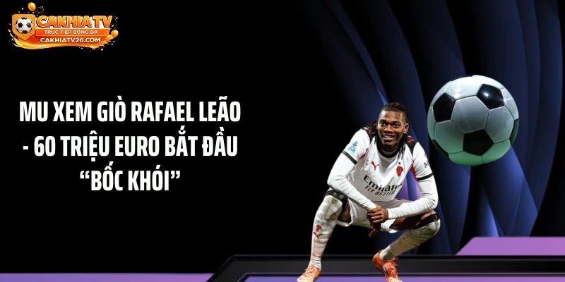 MU Cử Người Xem Giò Rafael Leão – 60 Triệu Euro Bắt Đầu “Bốc Khói”